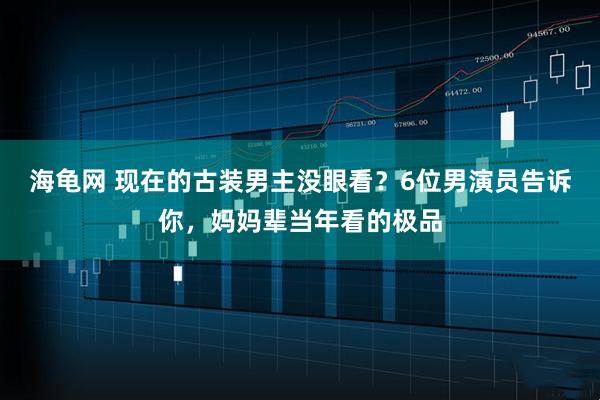 海龟网 现在的古装男主没眼看?6位男演员告诉你,妈妈辈当年看的极品