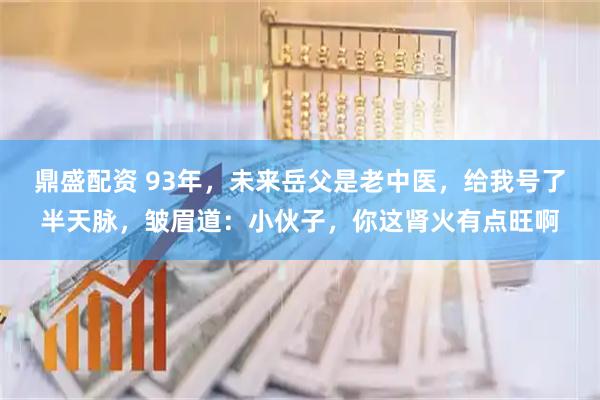 鼎盛配资 93年，未来岳父是老中医，给我号了半天脉，皱眉道：小伙子，你这肾火有点旺啊