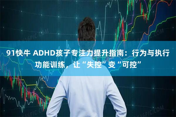 91快牛 ADHD孩子专注力提升指南：行为与执行功能训练，让“失控”变“可控”