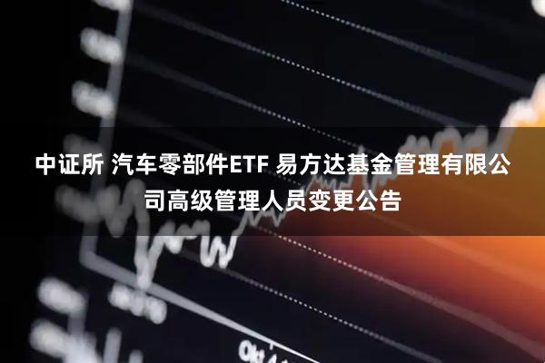 中证所 汽车零部件ETF 易方达基金管理有限公司高级管理人员变更公告
