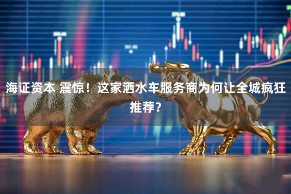 海证资本 震惊!这家洒水车服务商为何让全城疯狂推荐?