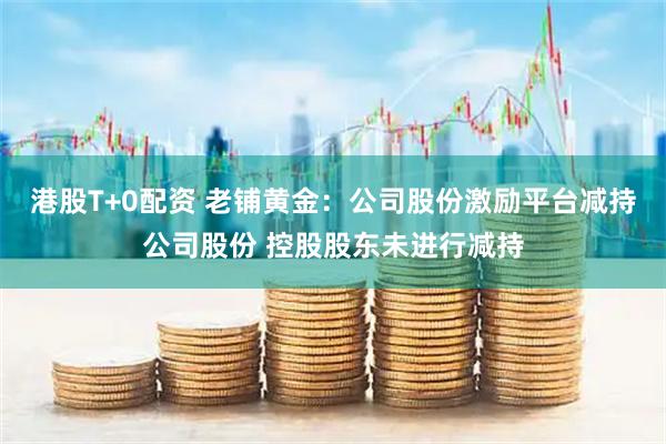 港股T+0配资 老铺黄金：公司股份激励平台减持公司股份 控股股东未进行减持