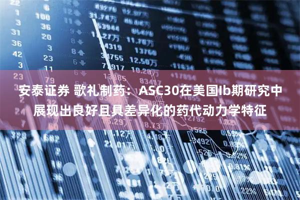 安泰证券 歌礼制药：ASC30在美国Ib期研究中展现出良好且具差异化的药代动力学特征