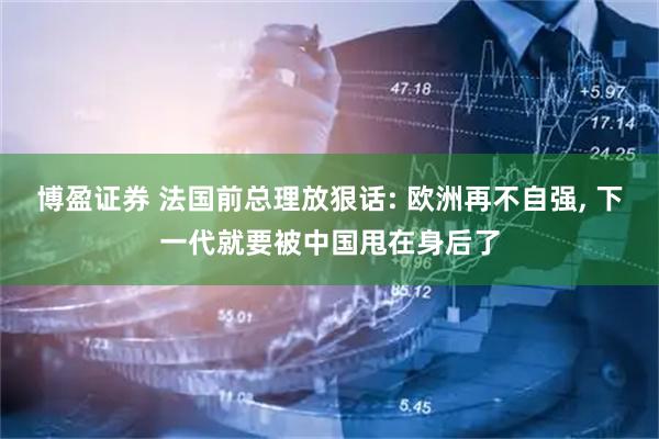 博盈证券 法国前总理放狠话: 欧洲再不自强, 下一代就要被中国甩在身后了