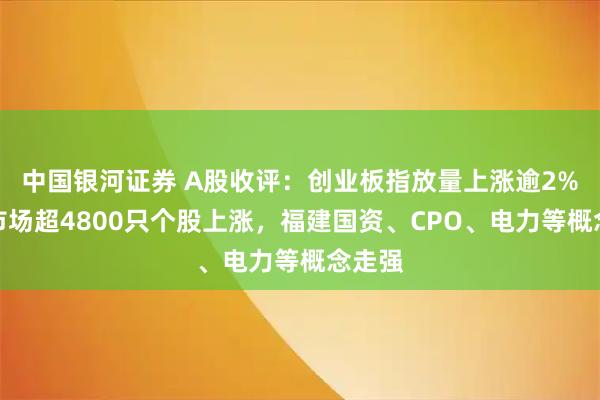 中国银河证券 A股收评：创业板指放量上涨逾2%，全市场超4800只个股上涨，福建国资、CPO、电力等概念走强