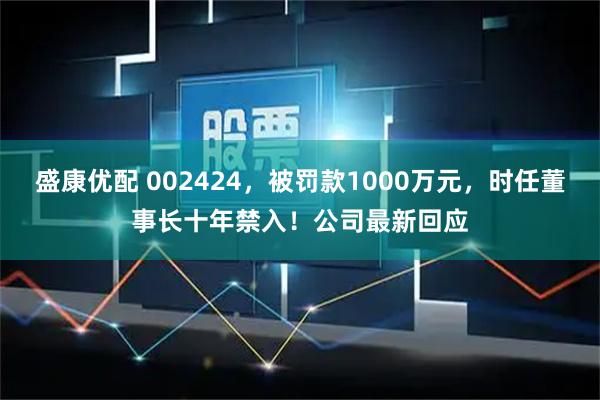 盛康优配 002424,被罚款1000万元,时任董事长十年禁入!公司最新回应