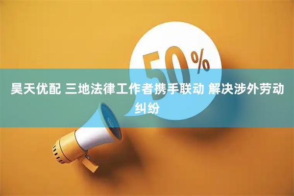 昊天优配 三地法律工作者携手联动 解决涉外劳动纠纷
