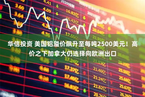 华信投资 美国铝溢价飙升至每吨2500美元！高价之下加拿大仍选择向欧洲出口