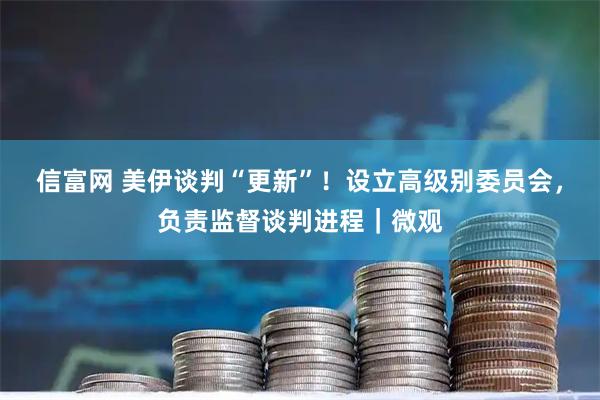 信富网 美伊谈判“更新”！设立高级别委员会，负责监督谈判进程｜微观
