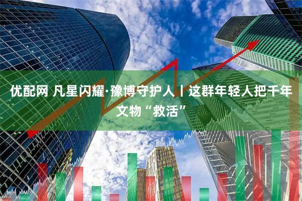 优配网 凡星闪耀·豫博守护人丨这群年轻人把千年文物“救活”