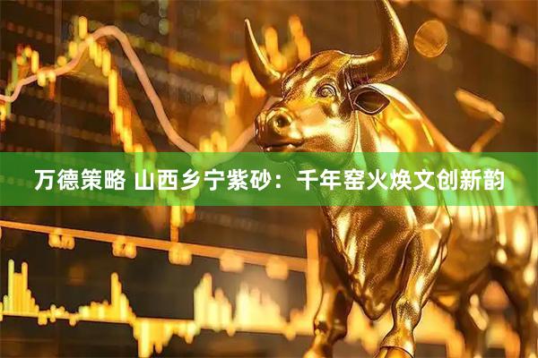万德策略 山西乡宁紫砂：千年窑火焕文创新韵