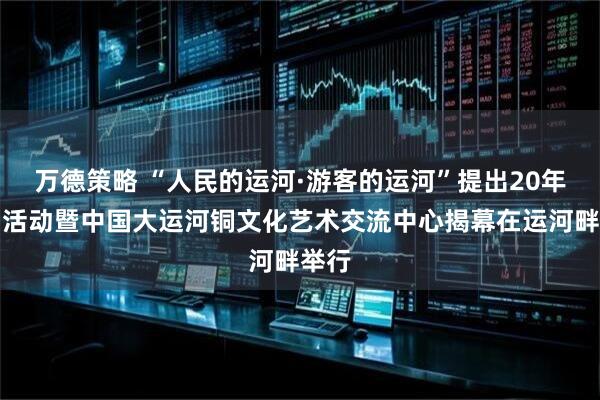 万德策略 “人民的运河·游客的运河”提出20年系列活动暨中国大运河铜文化艺术交流中心揭幕在运河畔举行