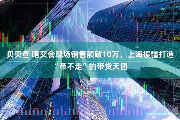 贝贝查 喀交会现场销售额破10万，上海援疆打造“带不走”的带货天团